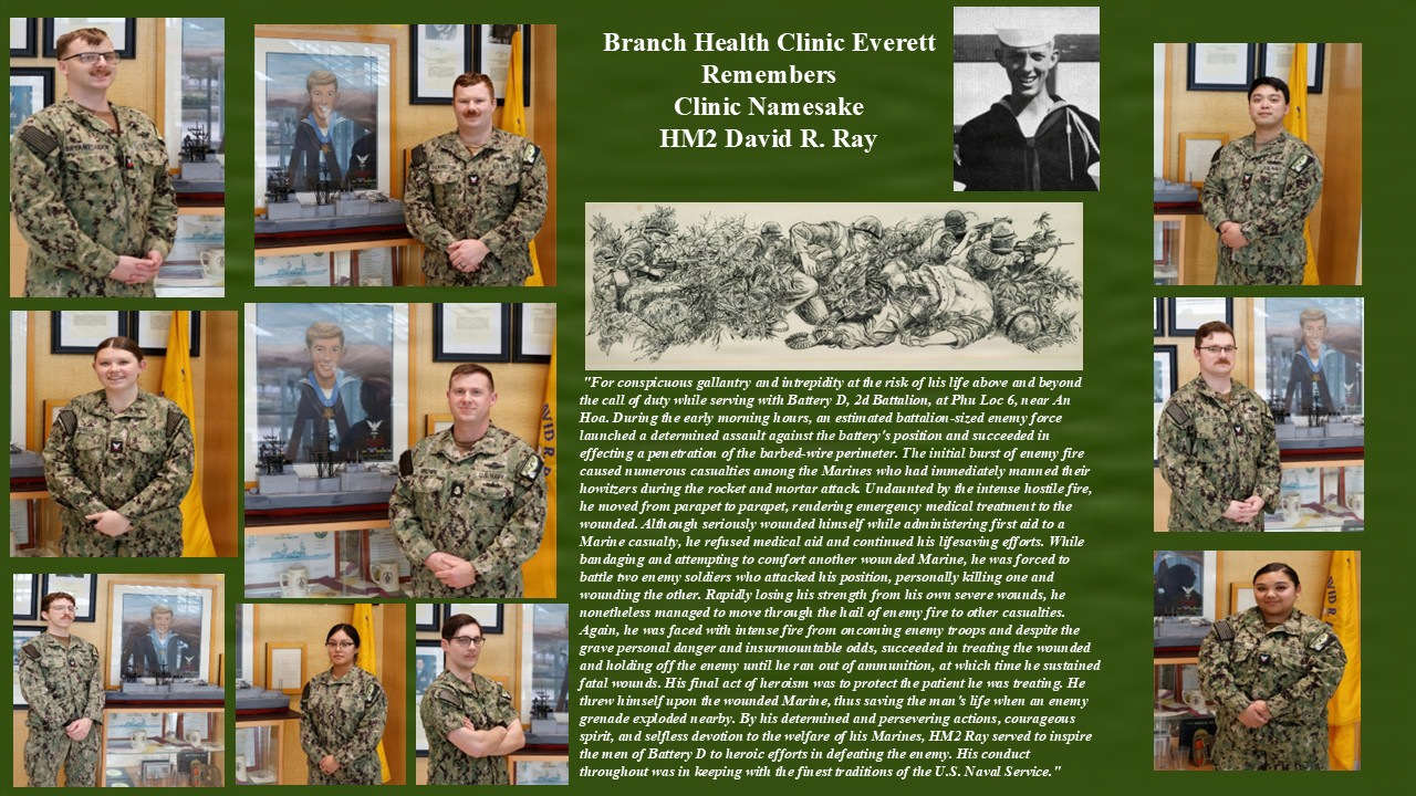 Gone but never forgotten...the legacy of Navy Hospital Corpsman 2nd Class David R. Ray, Congressional Medal of Honor recipient (posthumously) and namesake of David R. Ray Branch Health Clinic Everett - killed in action, March 19, 1969, at Phu Loc 6 near An Hoa in Quang Nam Province, Republic of Vietnam - is embodied by staff assigned to the clinic, caring for active duty, retiree and dependent beneficiaries in the greater Naval Station Everett area.